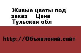 Живые цветы под заказ  › Цена ­ 500 - Тульская обл.  »    